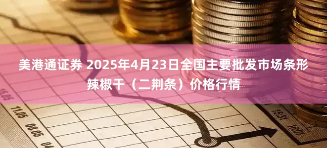 美港通证券 2025年4月23日全国主要批发市场条形辣椒干（二荆条）价格行情