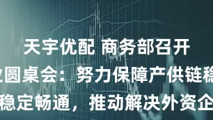 天宇优配 商务部召开外资企业圆桌会：努力保障产供链稳定畅通，推动解决外资企业问题诉求