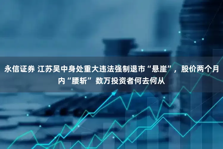 永信证券 江苏吴中身处重大违法强制退市“悬崖”，股价两个月内“腰斩” 数万投资者何去何从