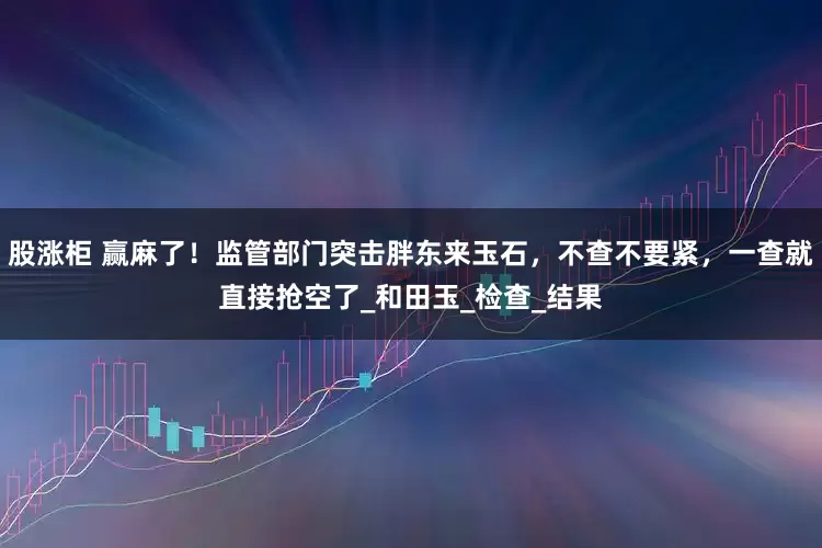 股涨柜 赢麻了！监管部门突击胖东来玉石，不查不要紧，一查就直接抢空了_和田玉_检查_结果