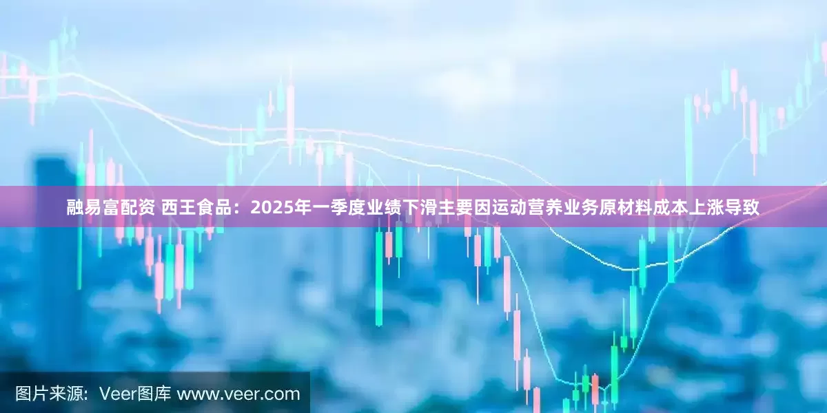 融易富配资 西王食品：2025年一季度业绩下滑主要因运动营养业务原材料成本上涨导致