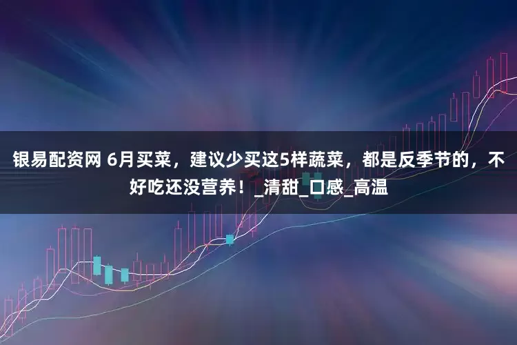 银易配资网 6月买菜，建议少买这5样蔬菜，都是反季节的，不好吃还没营养！_清甜_口感_高温