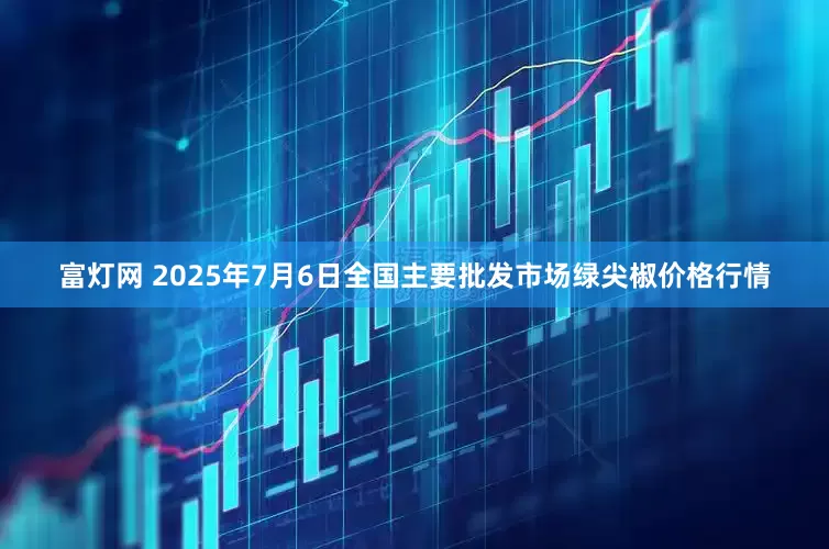 富灯网 2025年7月6日全国主要批发市场绿尖椒价格行情
