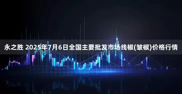 永之胜 2025年7月6日全国主要批发市场线椒(皱椒)价格行情