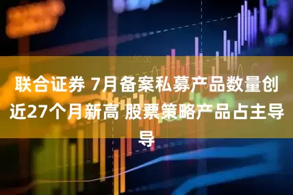 联合证券 7月备案私募产品数量创近27个月新高 股票策略产品占主导