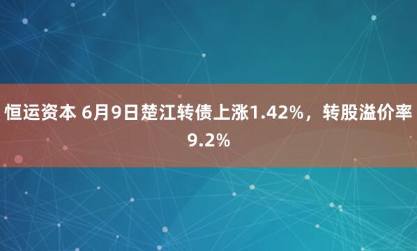 恒运资本 6月9日楚江转债上涨1.42%，转股溢价率9.2%