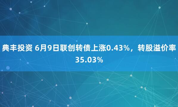 典丰投资 6月9日联创转债上涨0.43%，转股溢价率35.03%