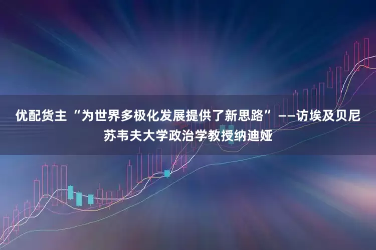 优配货主 “为世界多极化发展提供了新思路” ——访埃及贝尼苏韦夫大学政治学教授纳迪娅