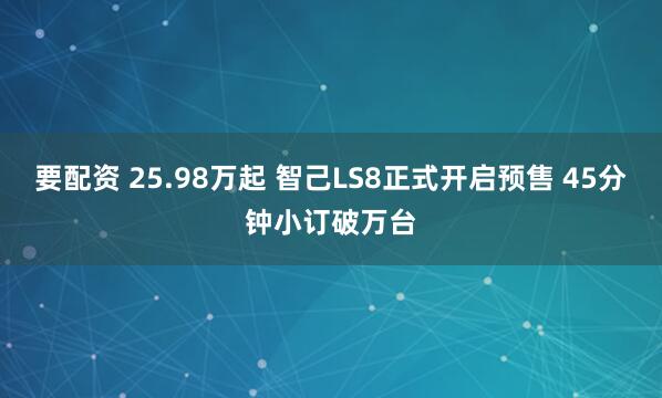 要配资 25.98万起 智己LS8正式开启预售 45分钟小订破万台