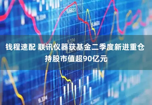 钱程速配 联讯仪器获基金二季度新进重仓 持股市值超90亿元